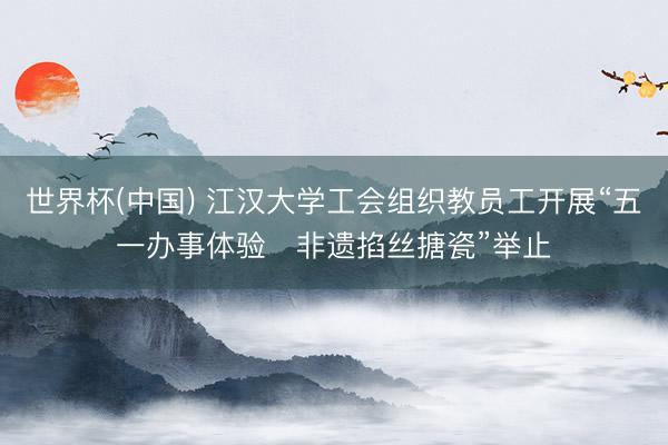 世界杯(中国) 江汉大学工会组织教员工开展“五一办事体验・非遗掐丝搪瓷”举止