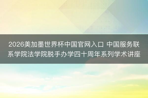 2026美加墨世界杯中国官网入口 中国服务联系学院法学院脱手办学四十周年系列学术讲座