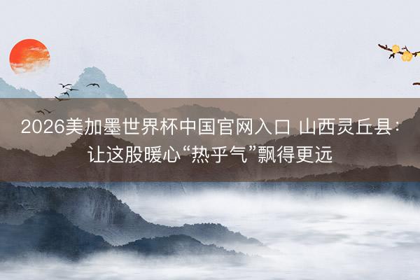 2026美加墨世界杯中国官网入口 山西灵丘县：让这股暖心“热乎气”飘得更远