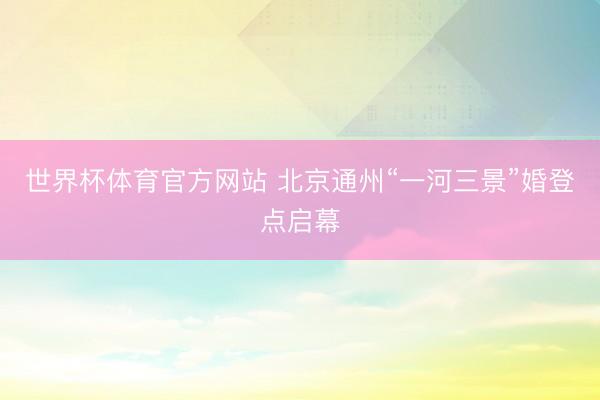 世界杯体育官方网站 北京通州“一河三景”婚登点启幕