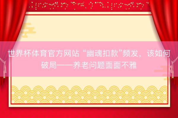 世界杯体育官方网站 “幽魂扣款”频发，该如何破局——养老问题面面不雅