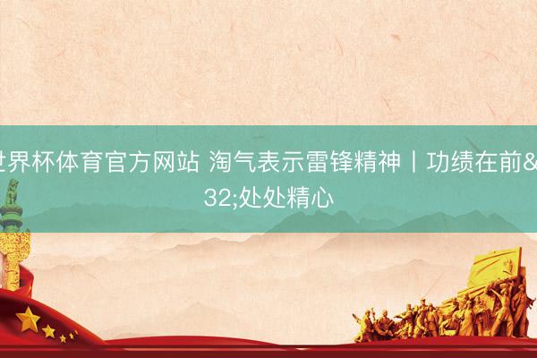 世界杯体育官方网站 淘气表示雷锋精神丨功绩在前 处处精心