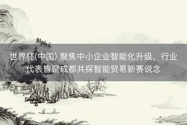 世界杯(中国) 聚焦中小企业智能化升级，行业代表皆聚成都共探智能贸易新赛说念