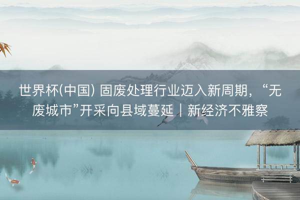 世界杯(中国) 固废处理行业迈入新周期,“无废城市”开采向县域蔓延|新经济不雅察