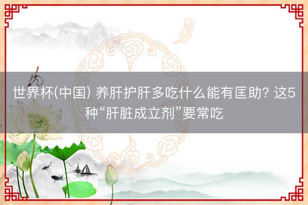 世界杯(中国) 养肝护肝多吃什么能有匡助? 这5种“肝脏成立剂”要常吃