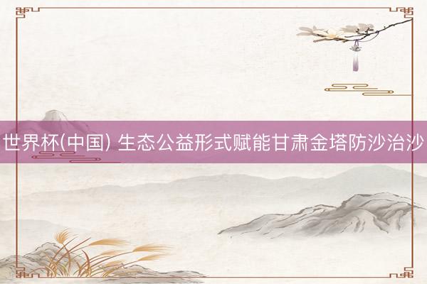 世界杯(中国) 生态公益形式赋能甘肃金塔防沙治沙
