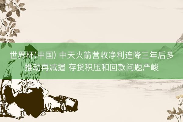 世界杯(中国) 中天火箭营收净利连降三年后多推动再减握 存货积压和回款问题严峻