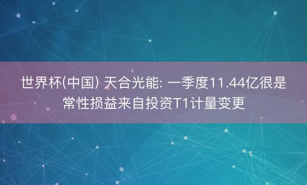 世界杯(中国) 天合光能: 一季度11.44亿很是常性损益来自投资T1计量变更