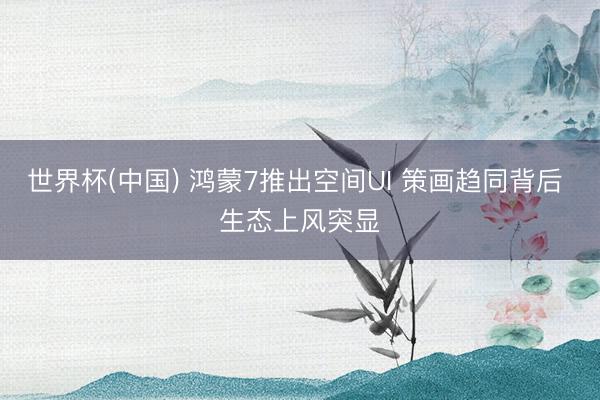 世界杯(中国) 鸿蒙7推出空间UI 策画趋同背后 生态上风突显