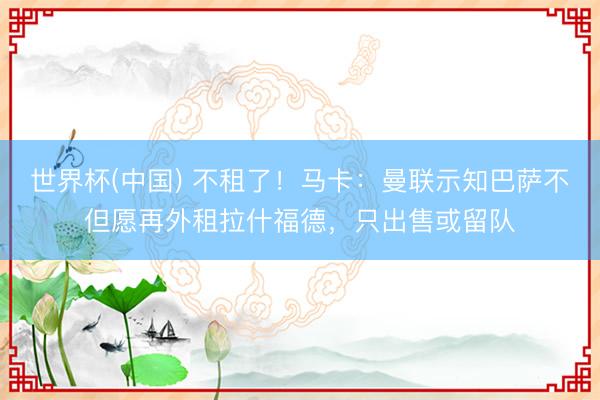 世界杯(中国) 不租了！马卡：曼联示知巴萨不但愿再外租拉什福德，只出售或留队