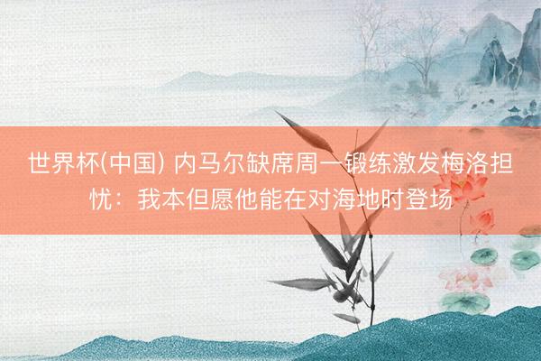 世界杯(中国) 内马尔缺席周一锻练激发梅洛担忧：我本但愿他能在对海地时登场