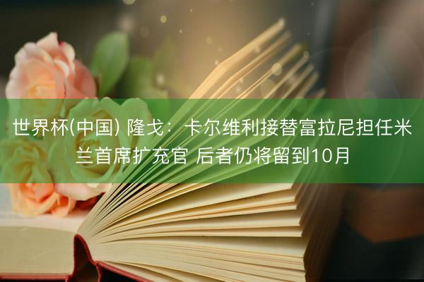 世界杯(中国) 隆戈：卡尔维利接替富拉尼担任米兰首席扩充官 后者仍将留到10月
