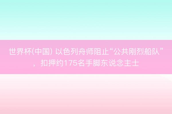 世界杯(中国) 以色列舟师阻止“公共刚烈船队”，扣押约175名手脚东说念主士