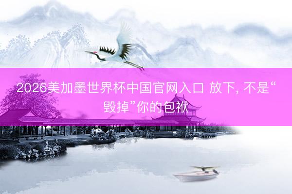 2026美加墨世界杯中国官网入口 放下, 不是“毁掉”你的包袱