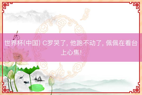 世界杯(中国) C罗哭了, 他跑不动了, 佩佩在看台上心焦!