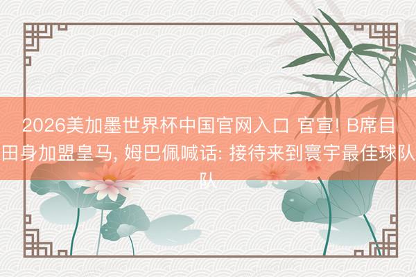 2026美加墨世界杯中国官网入口 官宣! B席目田身加盟皇马, 姆巴佩喊话: 接待来到寰宇最佳球队