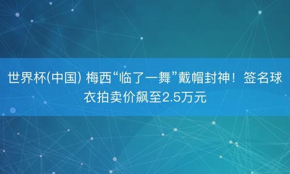 世界杯(中国) 梅西“临了一舞”戴帽封神！签名球衣拍卖价飙至2.5万元