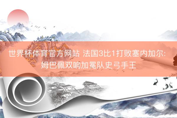 世界杯体育官方网站 法国3比1打败塞内加尔: 姆巴佩双响加冕队史弓手王